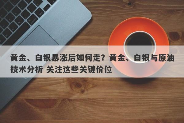 黄金、白银暴涨后如何走？黄金、白银与原油技术分析 关注这些关键价位