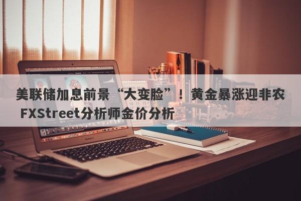 美联储加息前景“大变脸”！黄金暴涨迎非农 FXStreet分析师金价分析