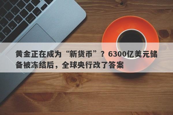 黄金正在成为“新货币”？6300亿美元储备被冻结后，全球央行改了答案