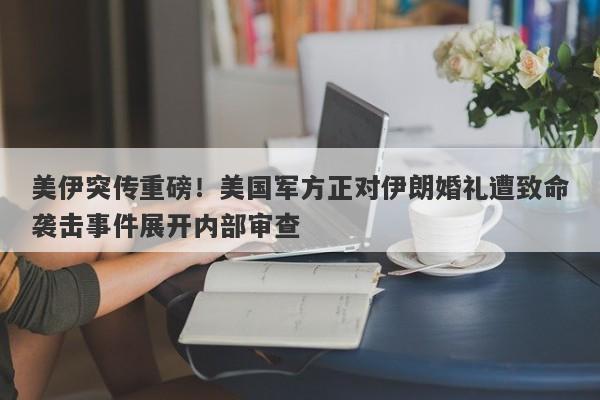 美伊突传重磅！美国军方正对伊朗婚礼遭致命袭击事件展开内部审查