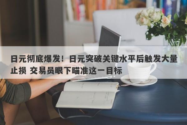 日元彻底爆发！日元突破关键水平后触发大量止损 交易员眼下瞄准这一目标