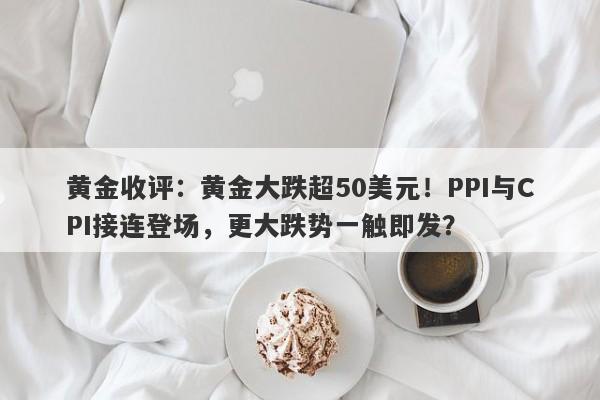 黄金收评：黄金大跌超50美元！PPI与CPI接连登场，更大跌势一触即发？