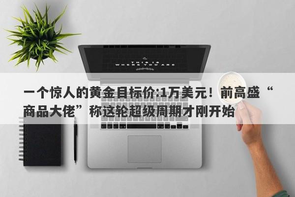 一个惊人的黄金目标价:1万美元！前高盛“商品大佬”称这轮超级周期才刚开始