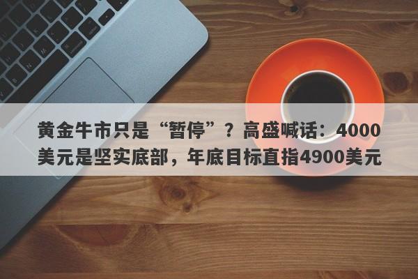 黄金牛市只是“暂停”？高盛喊话：4000美元是坚实底部，年底目标直指4900美元