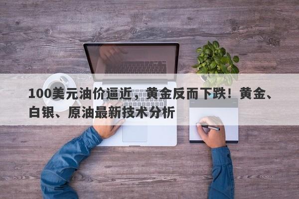 100美元油价逼近，黄金反而下跌！黄金、白银、原油最新技术分析