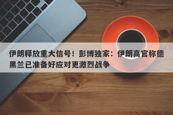 伊朗释放重大信号！彭博独家：伊朗高官称德黑兰已准备好应对更激烈战争