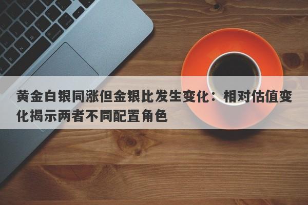 黄金白银同涨但金银比发生变化：相对估值变化揭示两者不同配置角色