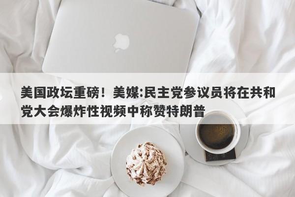 美国政坛重磅！美媒:民主党参议员将在共和党大会爆炸性视频中称赞特朗普