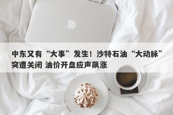 中东又有“大事”发生！沙特石油“大动脉”突遭关闭 油价开盘应声飙涨