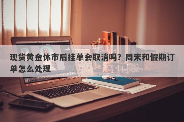 现货黄金休市后挂单会取消吗？周末和假期订单怎么处理