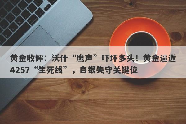 黄金收评：沃什“鹰声”吓坏多头！黄金逼近4257“生死线”，白银失守关键位