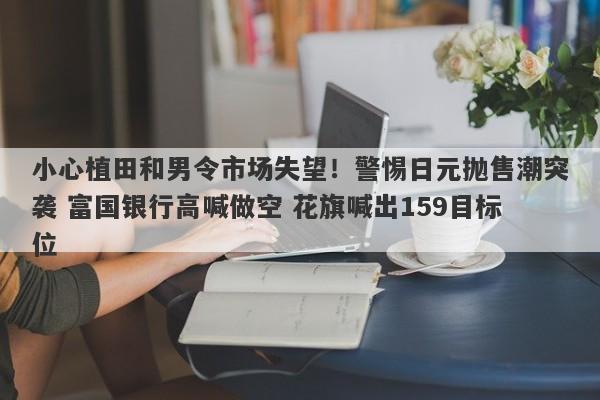 小心植田和男令市场失望！警惕日元抛售潮突袭 富国银行高喊做空 花旗喊出159目标位