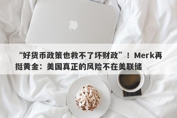 “好货币政策也救不了坏财政”！Merk再挺黄金：美国真正的风险不在美联储