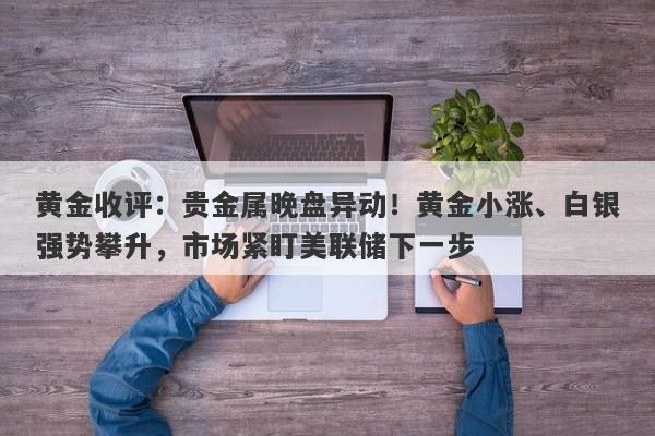 黄金收评：贵金属晚盘异动！黄金小涨、白银强势攀升，市场紧盯美联储下一步