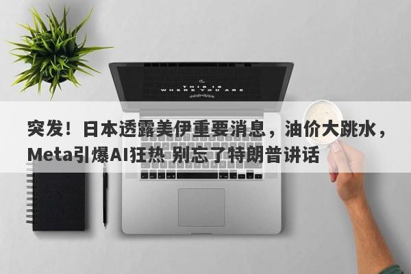 突发！日本透露美伊重要消息，油价大跳水，Meta引爆AI狂热 别忘了特朗普讲话