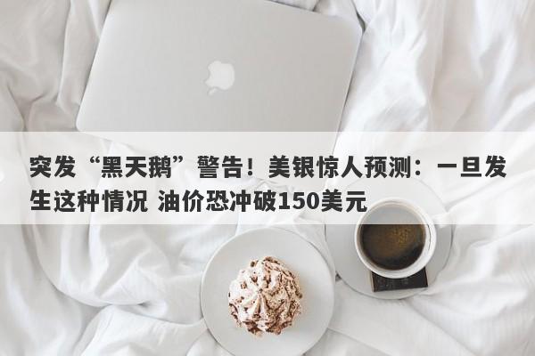 突发“黑天鹅”警告！美银惊人预测：一旦发生这种情况 油价恐冲破150美元