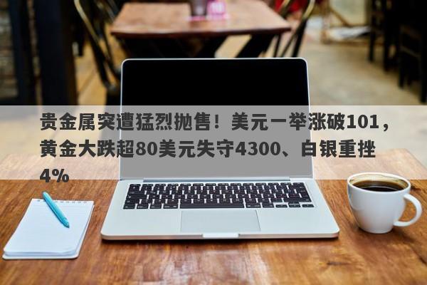 贵金属突遭猛烈抛售！美元一举涨破101，黄金大跌超80美元失守4300、白银重挫4%