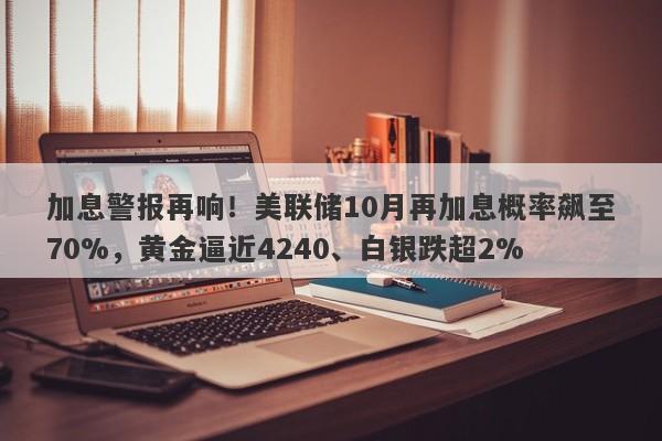 加息警报再响！美联储10月再加息概率飙至70%，黄金逼近4240、白银跌超2%