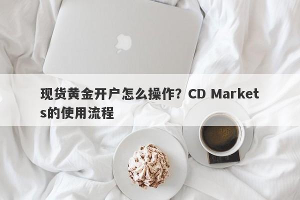 现货黄金开户怎么操作？CD Markets的使用流程