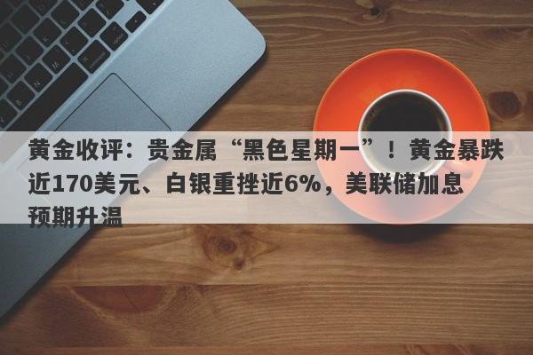 黄金收评：贵金属“黑色星期一”！黄金暴跌近170美元、白银重挫近6%，美联储加息预期升温