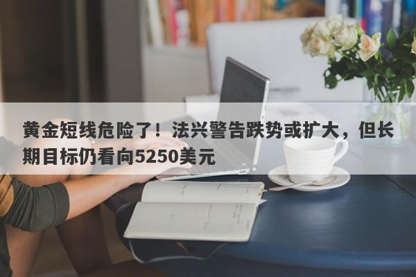 黄金短线危险了！法兴警告跌势或扩大，但长期目标仍看向5250美元