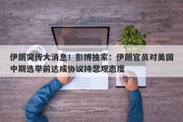 伊朗突传大消息！彭博独家：伊朗官员对美国中期选举前达成协议持悲观态度