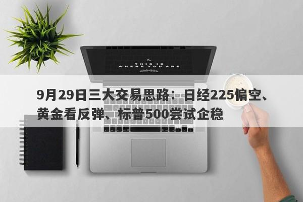 9月29日三大交易思路：日经225偏空、黄金看反弹、标普500尝试企稳
