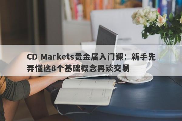 CD Markets贵金属入门课：新手先弄懂这8个基础概念再谈交易