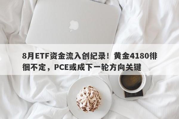 8月ETF资金流入创纪录！黄金4180徘徊不定，PCE或成下一轮方向关键
