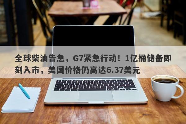 全球柴油告急，G7紧急行动！1亿桶储备即刻入市，美国价格仍高达6.37美元