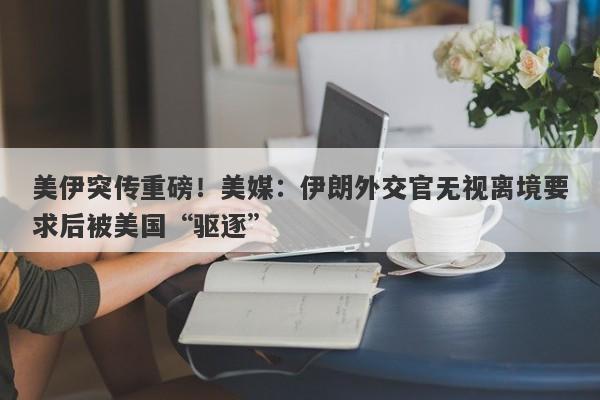 美伊突传重磅！美媒：伊朗外交官无视离境要求后被美国“驱逐”