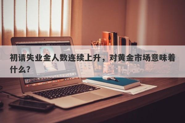 初请失业金人数连续上升，对黄金市场意味着什么？