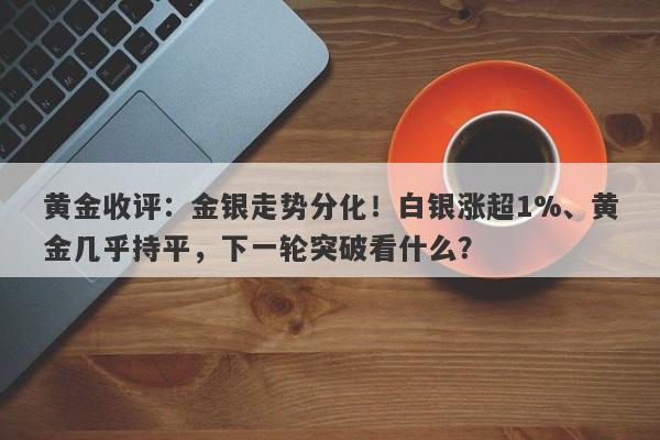 黄金收评：金银走势分化！白银涨超1%、黄金几乎持平，下一轮突破看什么？