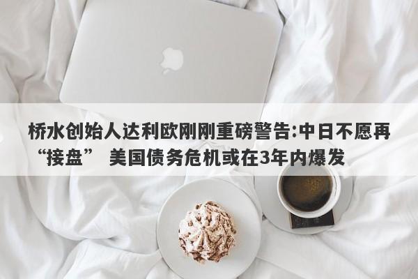 桥水创始人达利欧刚刚重磅警告:中日不愿再“接盘” 美国债务危机或在3年内爆发