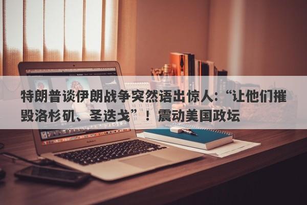 特朗普谈伊朗战争突然语出惊人:“让他们摧毁洛杉矶、圣迭戈”！震动美国政坛
