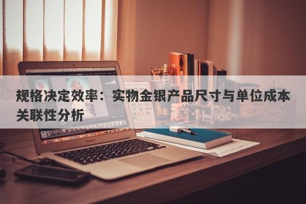 规格决定效率：实物金银产品尺寸与单位成本关联性分析