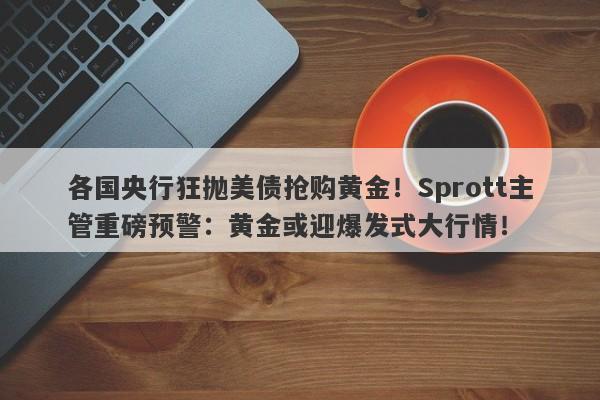 各国央行狂抛美债抢购黄金！Sprott主管重磅预警：黄金或迎爆发式大行情！