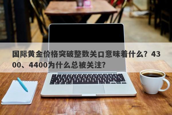 国际黄金价格突破整数关口意味着什么？4300、4400为什么总被关注？