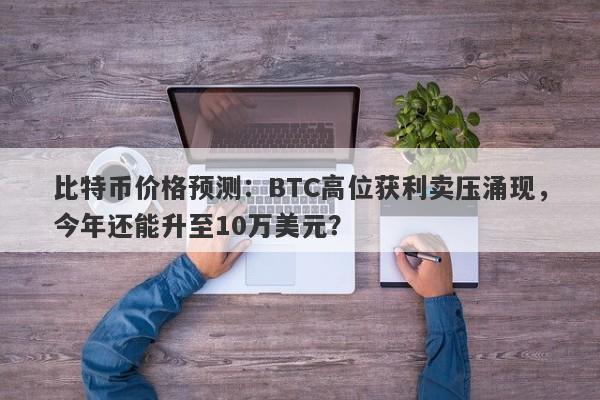 比特币价格预测：BTC高位获利卖压涌现，今年还能升至10万美元？