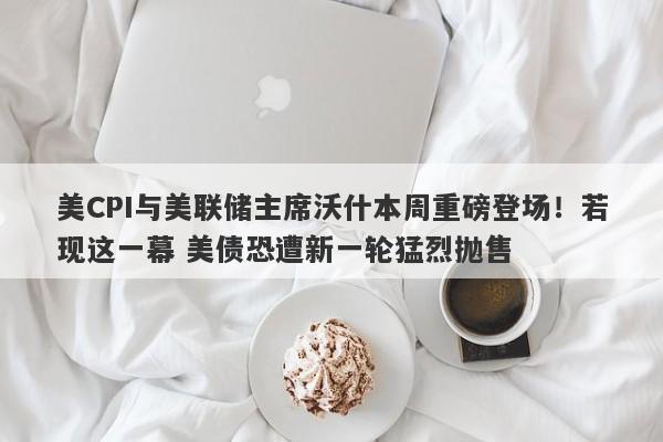美CPI与美联储主席沃什本周重磅登场！若现这一幕 美债恐遭新一轮猛烈抛售