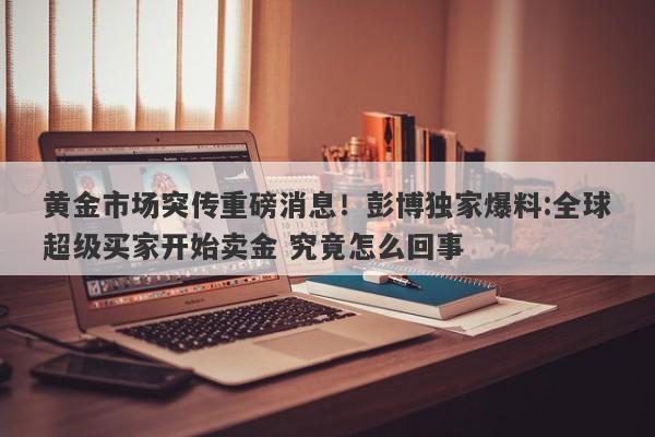 黄金市场突传重磅消息！彭博独家爆料:全球超级买家开始卖金 究竟怎么回事