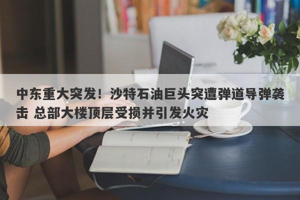 中东重大突发！沙特石油巨头突遭弹道导弹袭击 总部大楼顶层受损并引发火灾
