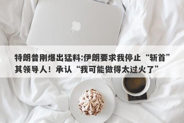 特朗普刚爆出猛料:伊朗要求我停止“斩首”其领导人！承认“我可能做得太过火了”