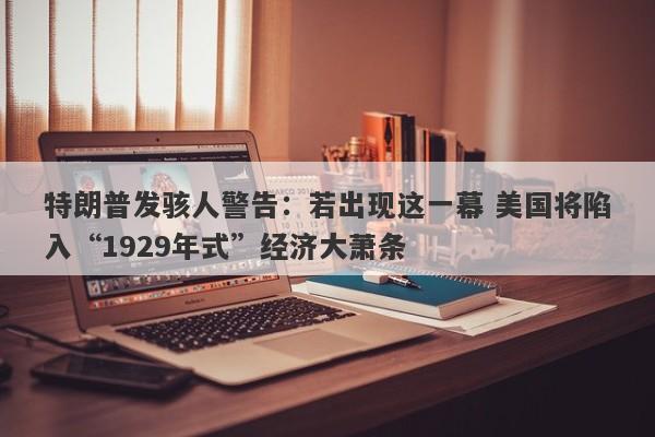 特朗普发骇人警告：若出现这一幕 美国将陷入“1929年式”经济大萧条