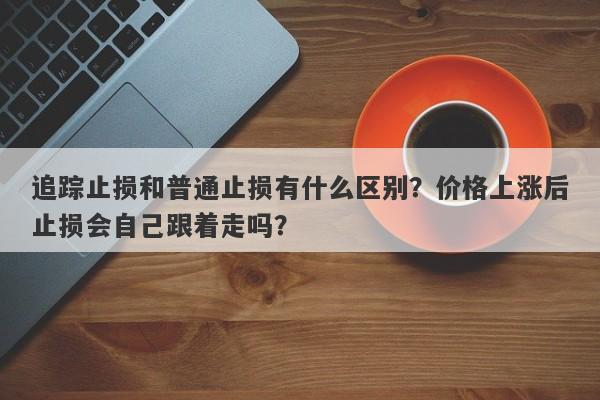 追踪止损和普通止损有什么区别？价格上涨后止损会自己跟着走吗？