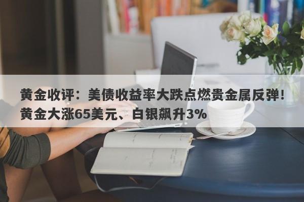 黄金收评：美债收益率大跌点燃贵金属反弹！黄金大涨65美元、白银飙升3%