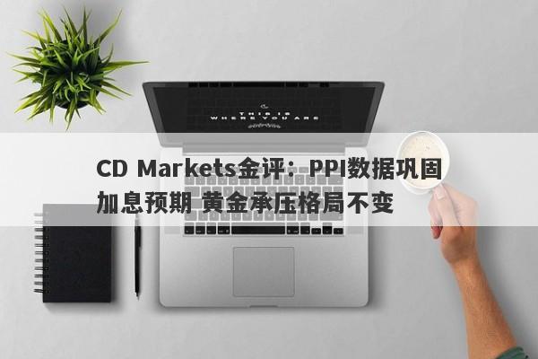 CD Markets金评：PPI数据巩固加息预期 黄金承压格局不变