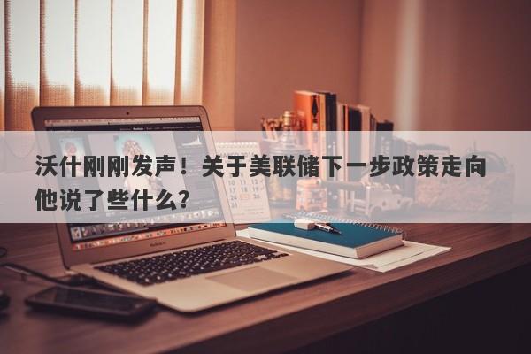 沃什刚刚发声！关于美联储下一步政策走向 他说了些什么？