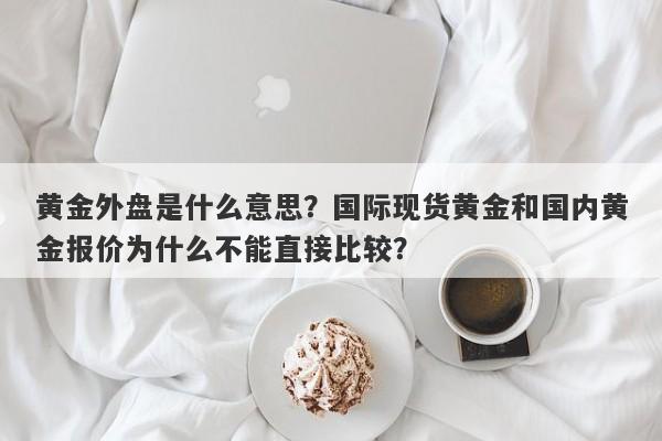 黄金外盘是什么意思？国际现货黄金和国内黄金报价为什么不能直接比较？
