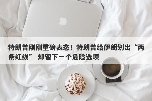 特朗普刚刚重磅表态！特朗普给伊朗划出“两条红线” 却留下一个危险选项